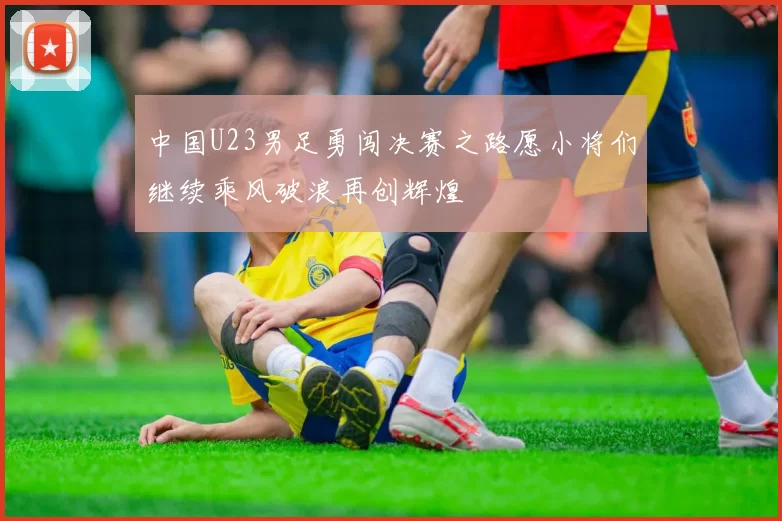 中国U23男足勇闯决赛之路愿小将们继续乘风破浪再创辉煌