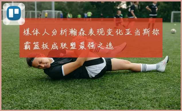 媒体人分析瀚森表现变化亚当斯称霸篮板成联盟最强之选