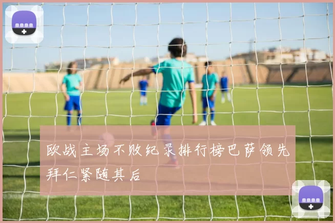 欧战主场不败纪录排行榜巴萨领先拜仁紧随其后
