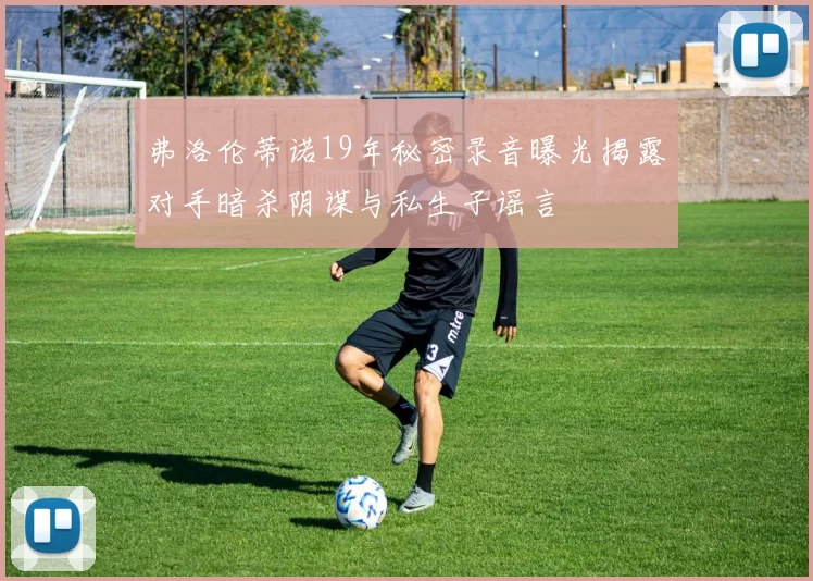 弗洛伦蒂诺19年秘密录音曝光揭露对手暗杀阴谋与私生子谣言