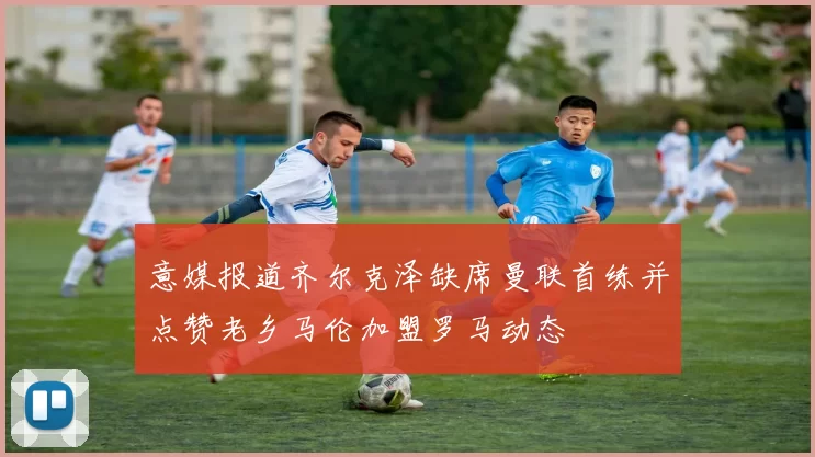 意媒报道齐尔克泽缺席曼联首练并点赞老乡马伦加盟罗马动态