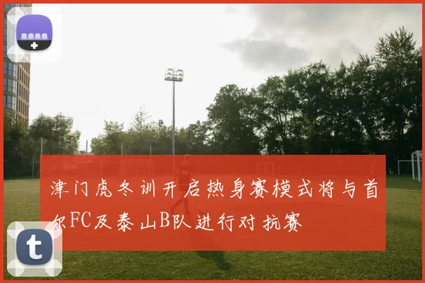 津门虎冬训开启热身赛模式将与首尔FC及泰山B队进行对抗赛