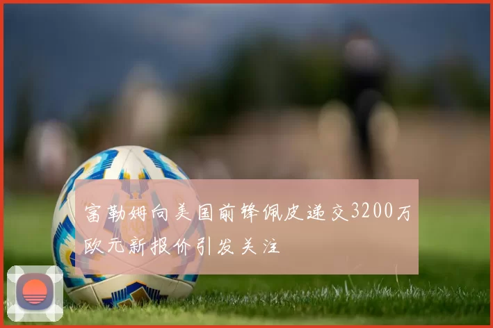 富勒姆向美国前锋佩皮递交3200万欧元新报价引发关注