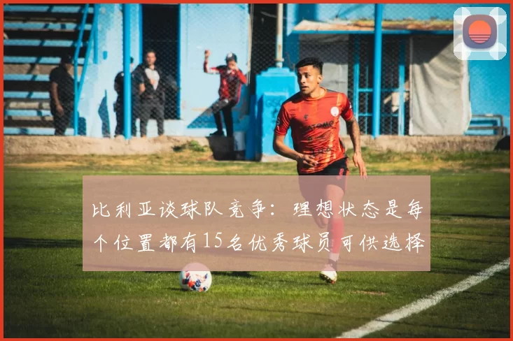 比利亚谈球队竞争：理想状态是每个位置都有15名优秀球员可供选择
