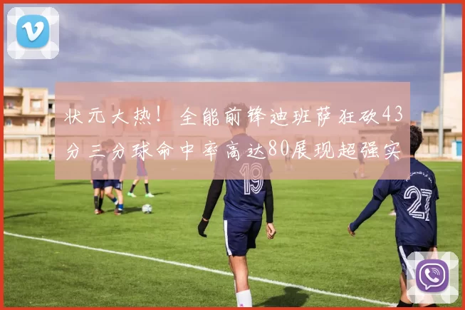 状元大热！全能前锋迪班萨狂砍43分三分球命中率高达80展现超强实力